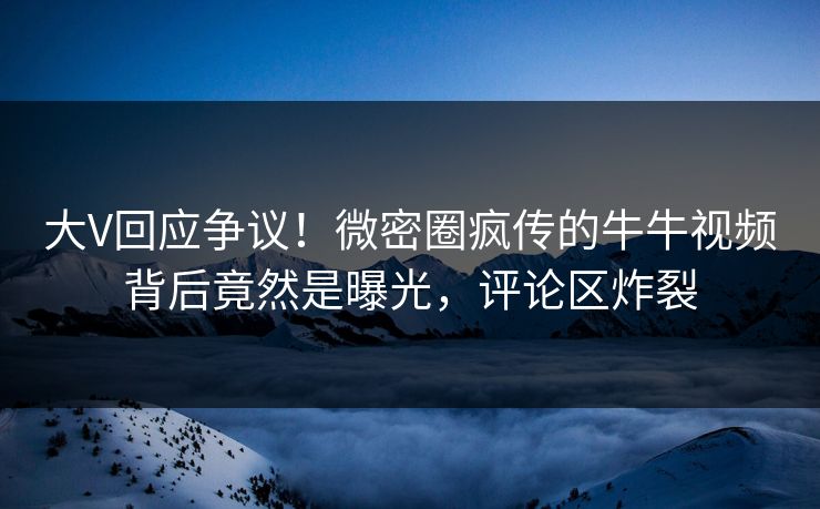 大V回应争议！微密圈疯传的牛牛视频背后竟然是曝光，评论区炸裂