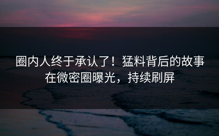 圈内人终于承认了！猛料背后的故事在微密圈曝光，持续刷屏