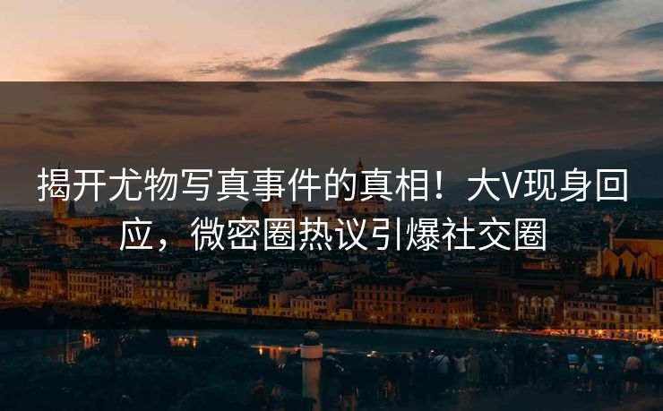 揭开尤物写真事件的真相！大V现身回应，微密圈热议引爆社交圈