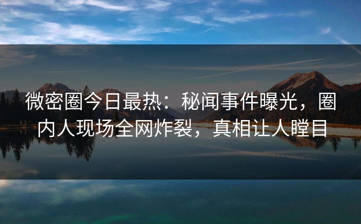 微密圈今日最热：秘闻事件曝光，圈内人现场全网炸裂，真相让人瞠目