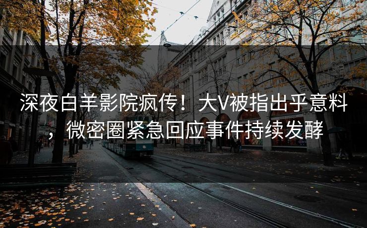 深夜白羊影院疯传！大V被指出乎意料，微密圈紧急回应事件持续发酵