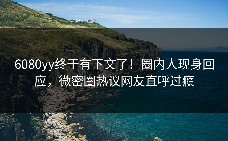 6080yy终于有下文了！圈内人现身回应，微密圈热议网友直呼过瘾