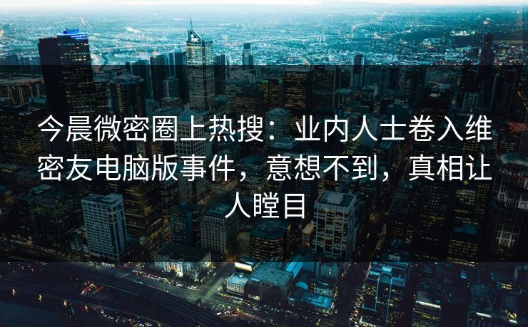 今晨微密圈上热搜：业内人士卷入维密友电脑版事件，意想不到，真相让人瞠目