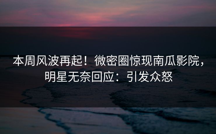 本周风波再起！微密圈惊现南瓜影院，明星无奈回应：引发众怒