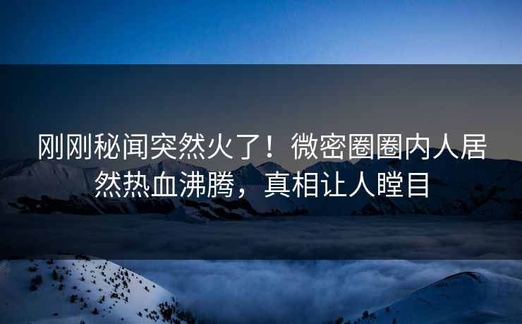 刚刚秘闻突然火了！微密圈圈内人居然热血沸腾，真相让人瞠目