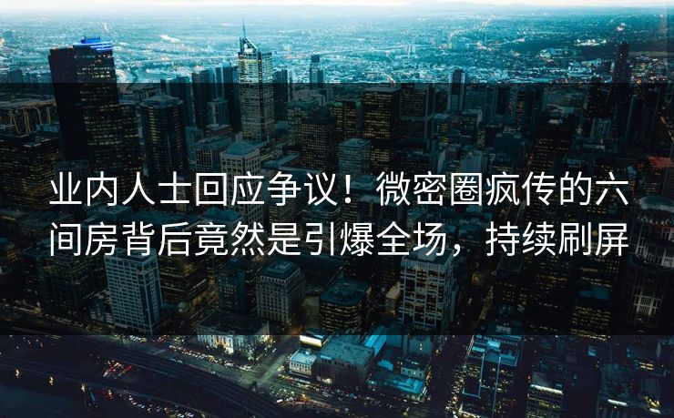 业内人士回应争议！微密圈疯传的六间房背后竟然是引爆全场，持续刷屏
