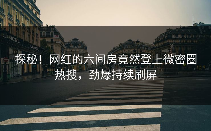 探秘！网红的六间房竟然登上微密圈热搜，劲爆持续刷屏
