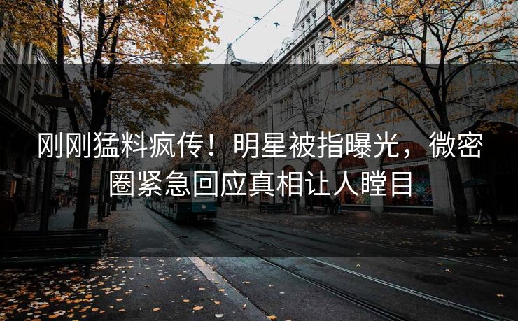 刚刚猛料疯传！明星被指曝光，微密圈紧急回应真相让人瞠目