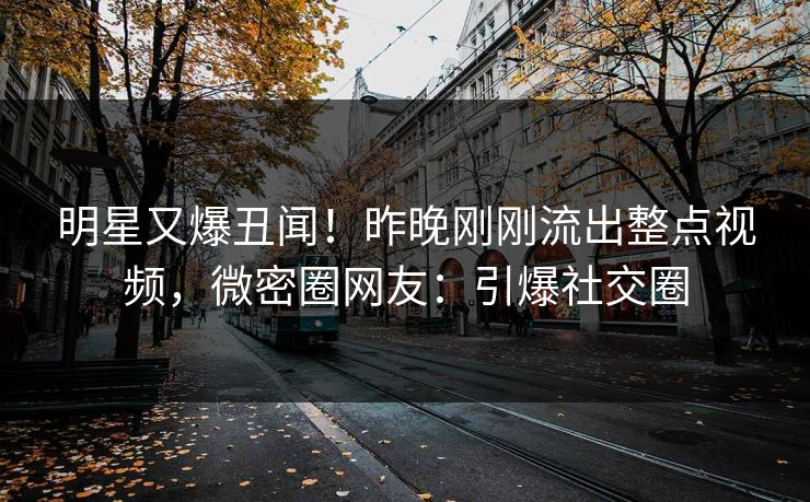 明星又爆丑闻！昨晚刚刚流出整点视频，微密圈网友：引爆社交圈