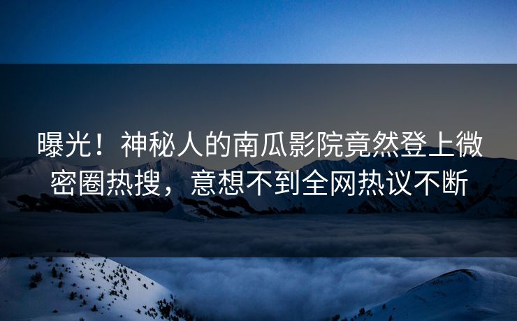 曝光！神秘人的南瓜影院竟然登上微密圈热搜，意想不到全网热议不断