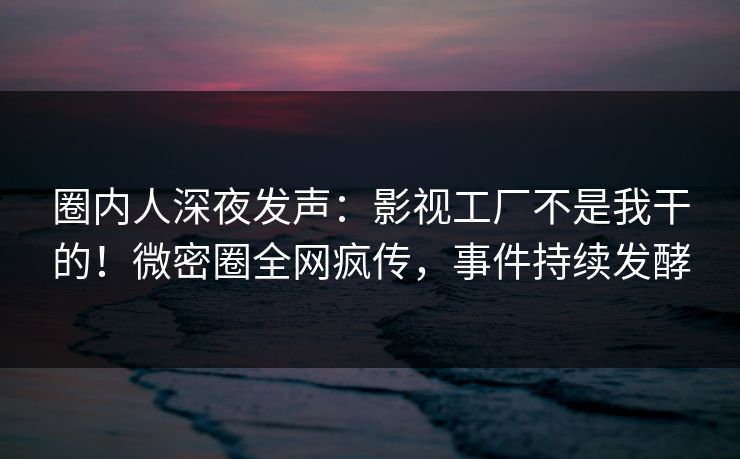 圈内人深夜发声：影视工厂不是我干的！微密圈全网疯传，事件持续发酵