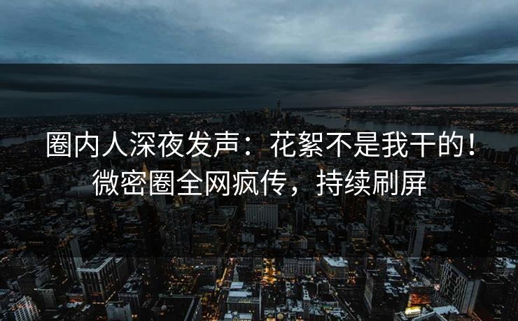 圈内人深夜发声：花絮不是我干的！微密圈全网疯传，持续刷屏