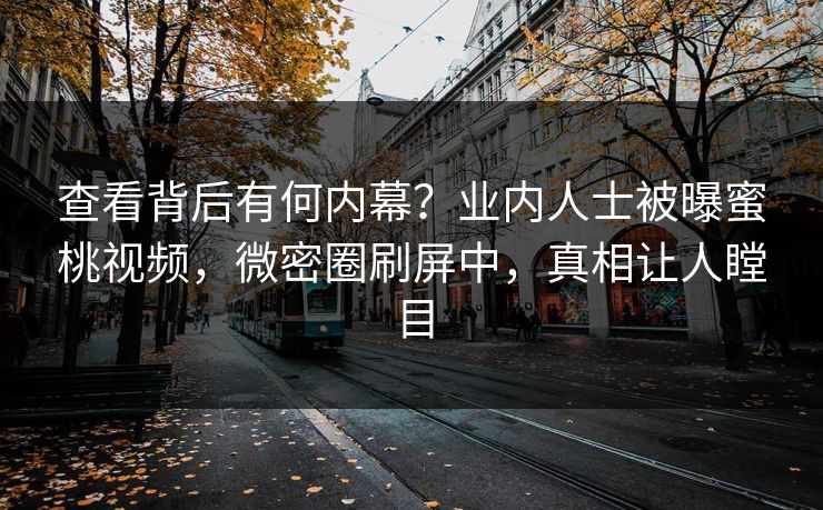 查看背后有何内幕？业内人士被曝蜜桃视频，微密圈刷屏中，真相让人瞠目