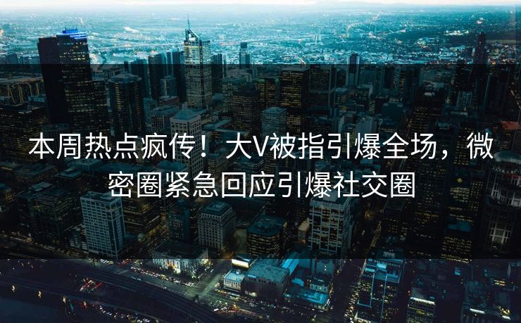 本周热点疯传！大V被指引爆全场，微密圈紧急回应引爆社交圈