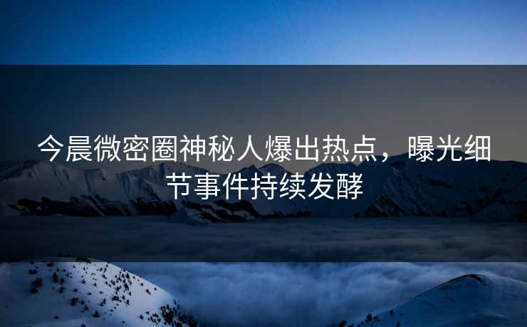 今晨微密圈神秘人爆出热点，曝光细节事件持续发酵