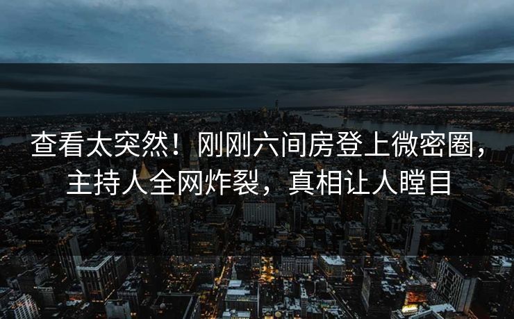 查看太突然！刚刚六间房登上微密圈，主持人全网炸裂，真相让人瞠目