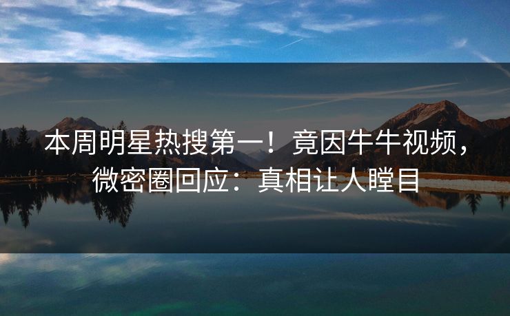 本周明星热搜第一！竟因牛牛视频，微密圈回应：真相让人瞠目