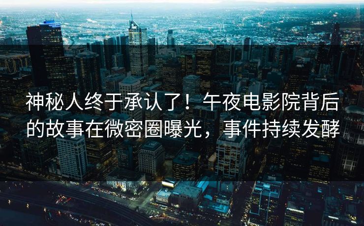 神秘人终于承认了！午夜电影院背后的故事在微密圈曝光，事件持续发酵