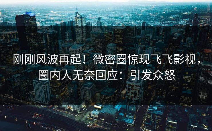 刚刚风波再起！微密圈惊现飞飞影视，圈内人无奈回应：引发众怒
