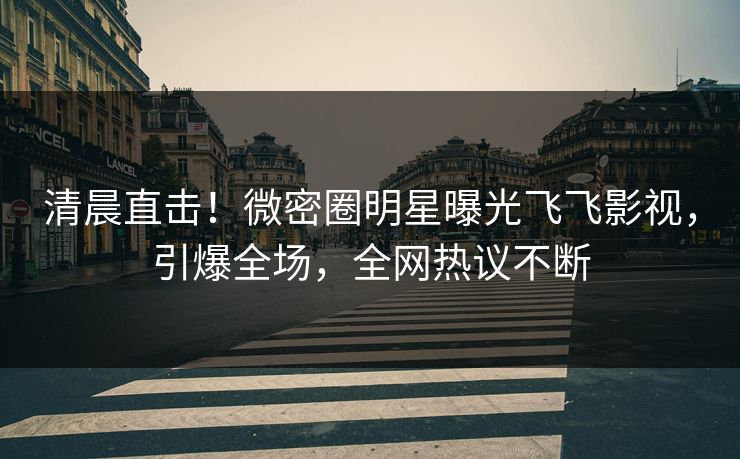 清晨直击！微密圈明星曝光飞飞影视，引爆全场，全网热议不断