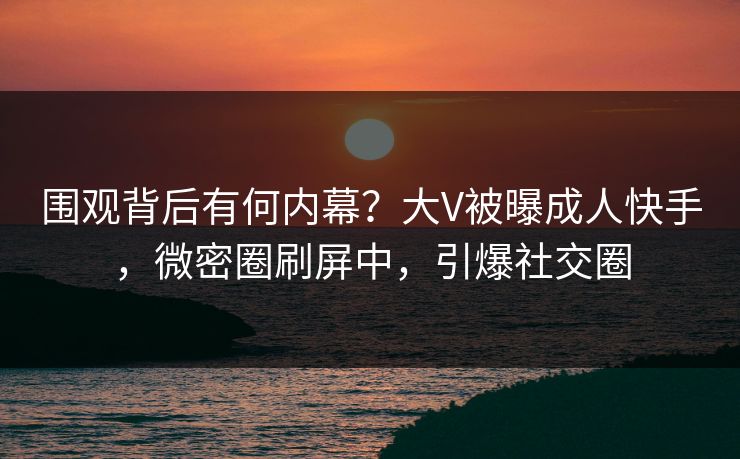 围观背后有何内幕？大V被曝成人快手，微密圈刷屏中，引爆社交圈