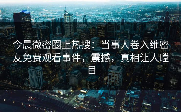 今晨微密圈上热搜：当事人卷入维密友免费观看事件，震撼，真相让人瞠目