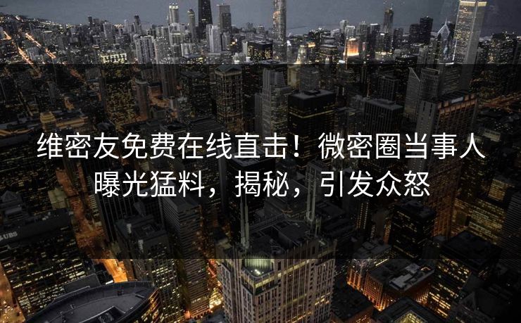 维密友免费在线直击！微密圈当事人曝光猛料，揭秘，引发众怒
