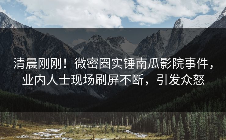 清晨刚刚！微密圈实锤南瓜影院事件，业内人士现场刷屏不断，引发众怒