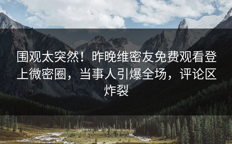 围观太突然！昨晚维密友免费观看登上微密圈，当事人引爆全场，评论区炸裂