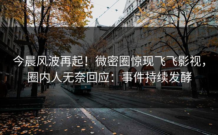 今晨风波再起！微密圈惊现飞飞影视，圈内人无奈回应：事件持续发酵