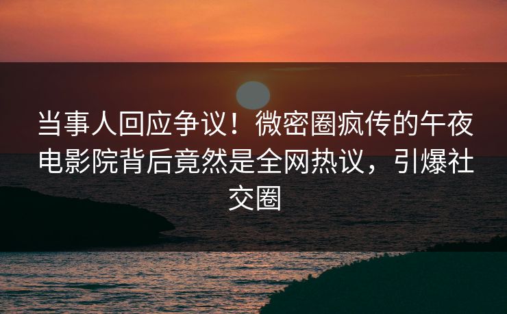 当事人回应争议！微密圈疯传的午夜电影院背后竟然是全网热议，引爆社交圈