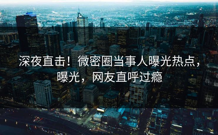 深夜直击！微密圈当事人曝光热点，曝光，网友直呼过瘾