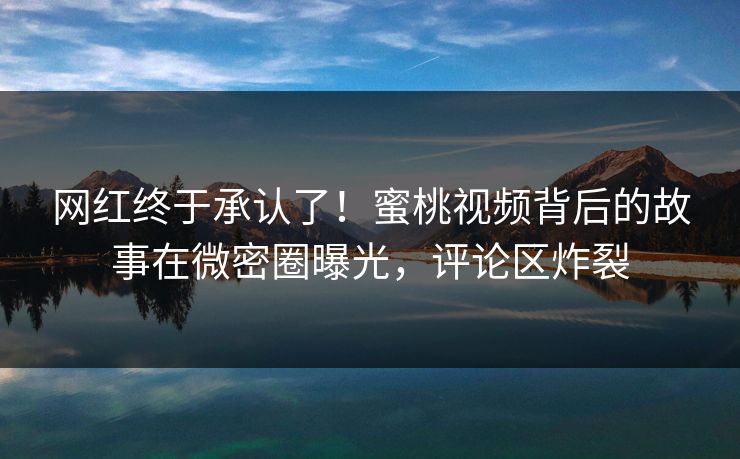 网红终于承认了！蜜桃视频背后的故事在微密圈曝光，评论区炸裂