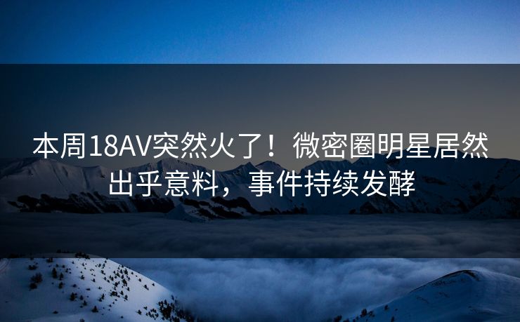 本周18AV突然火了！微密圈明星居然出乎意料，事件持续发酵