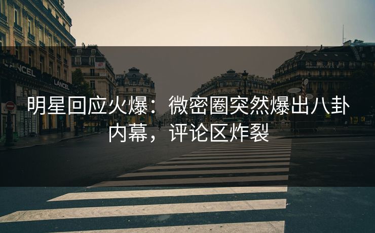 明星回应火爆：微密圈突然爆出八卦内幕，评论区炸裂