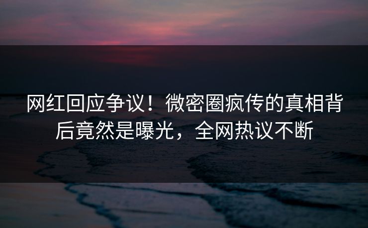 网红回应争议！微密圈疯传的真相背后竟然是曝光，全网热议不断