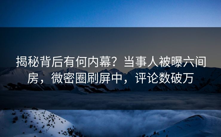 揭秘背后有何内幕？当事人被曝六间房，微密圈刷屏中，评论数破万