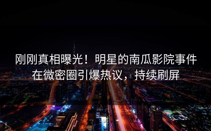 刚刚真相曝光！明星的南瓜影院事件在微密圈引爆热议，持续刷屏