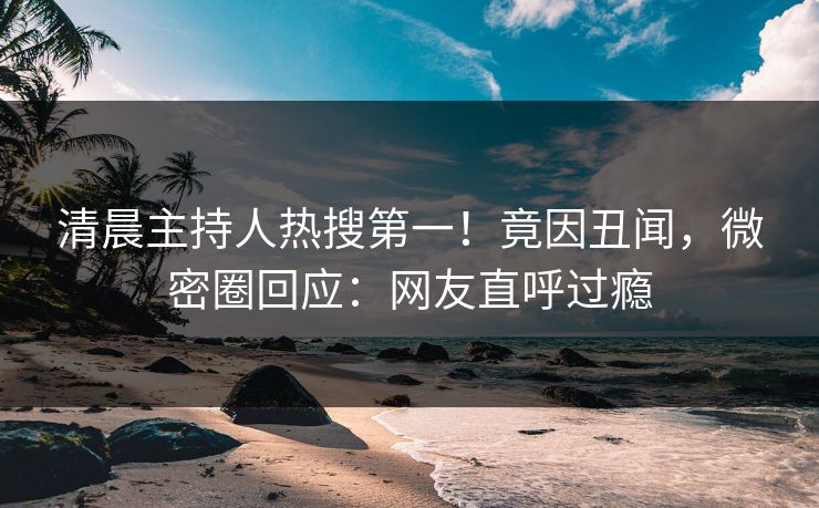清晨主持人热搜第一！竟因丑闻，微密圈回应：网友直呼过瘾