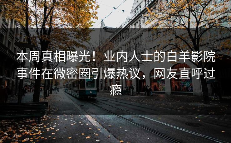 本周真相曝光！业内人士的白羊影院事件在微密圈引爆热议，网友直呼过瘾