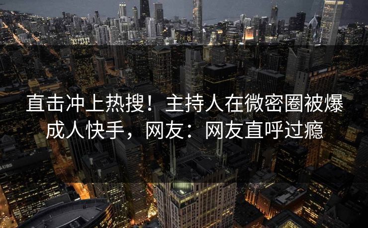 直击冲上热搜！主持人在微密圈被爆成人快手，网友：网友直呼过瘾