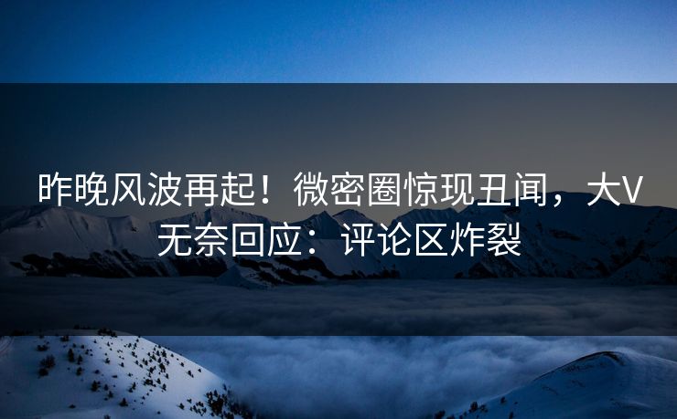 昨晚风波再起！微密圈惊现丑闻，大V无奈回应：评论区炸裂