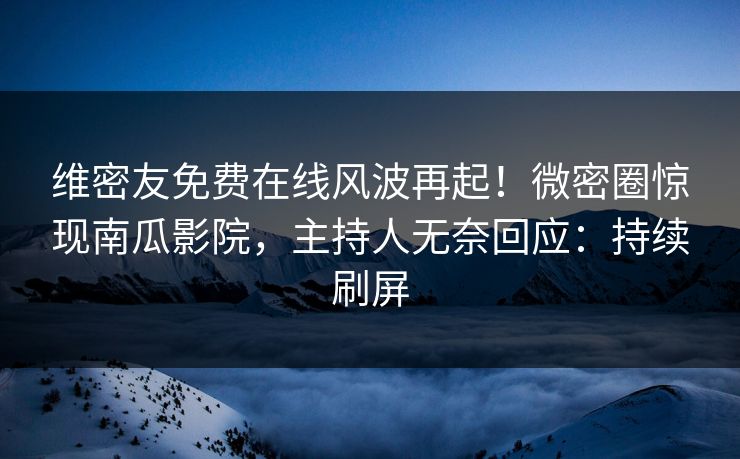 维密友免费在线风波再起！微密圈惊现南瓜影院，主持人无奈回应：持续刷屏