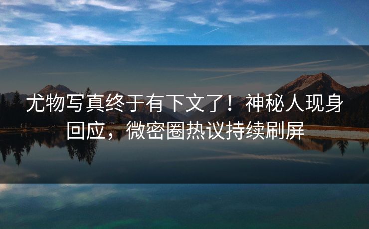 尤物写真终于有下文了！神秘人现身回应，微密圈热议持续刷屏