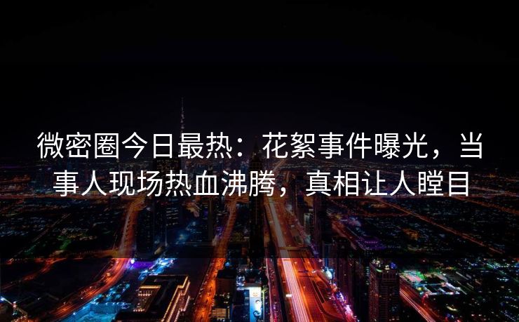 微密圈今日最热：花絮事件曝光，当事人现场热血沸腾，真相让人瞠目