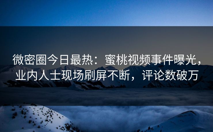 微密圈今日最热：蜜桃视频事件曝光，业内人士现场刷屏不断，评论数破万