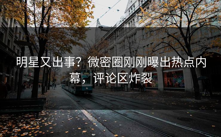 明星又出事？微密圈刚刚曝出热点内幕，评论区炸裂