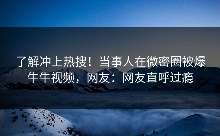 了解冲上热搜！当事人在微密圈被爆牛牛视频，网友：网友直呼过瘾