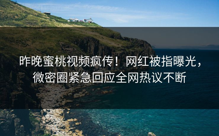 昨晚蜜桃视频疯传！网红被指曝光，微密圈紧急回应全网热议不断