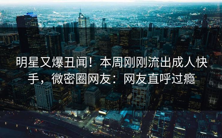 明星又爆丑闻！本周刚刚流出成人快手，微密圈网友：网友直呼过瘾